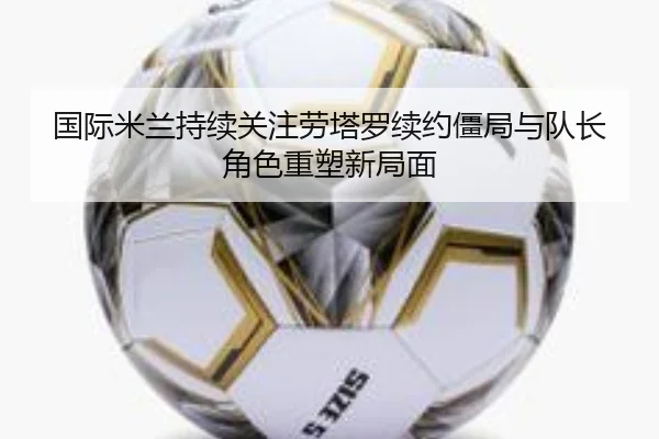 国际米兰持续关注劳塔罗续约僵局与队长角色重塑新局面