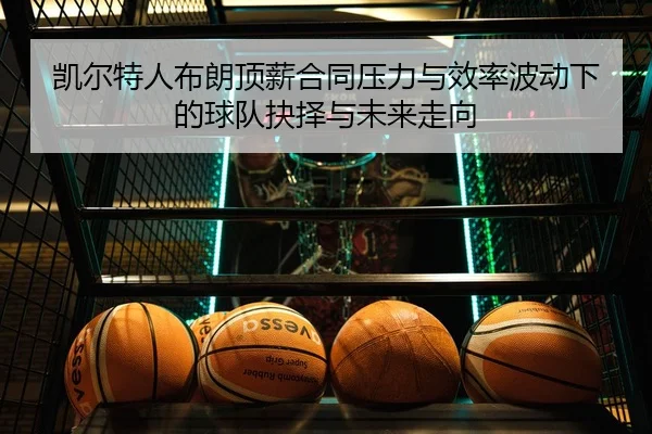 凯尔特人布朗顶薪合同压力与效率波动下的球队抉择与未来走向