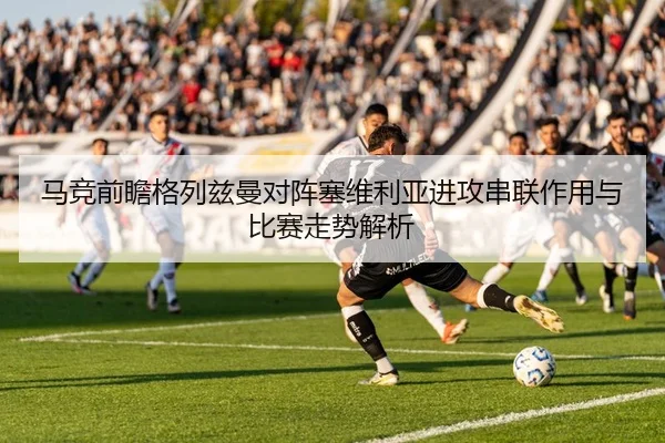 马竞前瞻格列兹曼对阵塞维利亚进攻串联作用与比赛走势解析