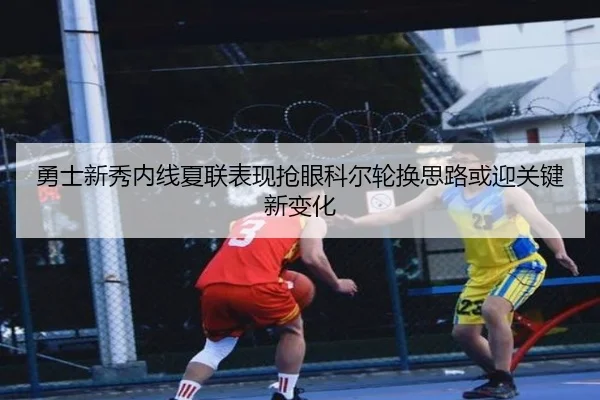 勇士新秀内线夏联表现抢眼科尔轮换思路或迎关键新变化